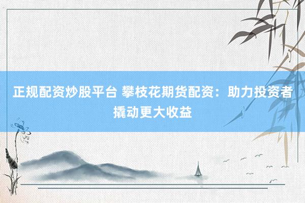 正规配资炒股平台 攀枝花期货配资：助力投资者撬动更大收益
