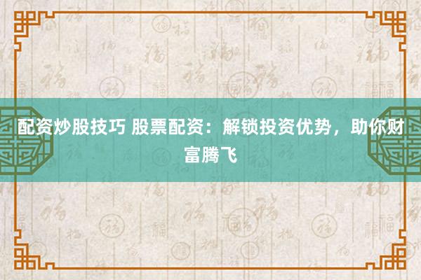 配资炒股技巧 股票配资：解锁投资优势，助你财富腾飞