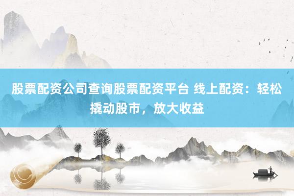股票配资公司查询股票配资平台 线上配资：轻松撬动股市，放大收益