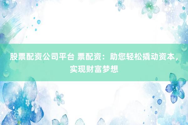 股票配资公司平台 票配资：助您轻松撬动资本，实现财富梦想