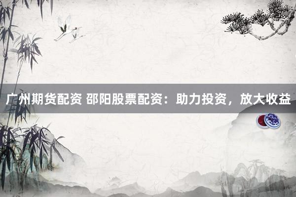 广州期货配资 邵阳股票配资：助力投资，放大收益