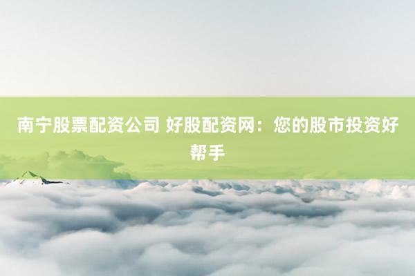 南宁股票配资公司 好股配资网：您的股市投资好帮手