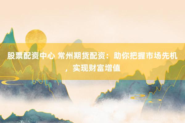 股票配资中心 常州期货配资：助你把握市场先机，实现财富增值
