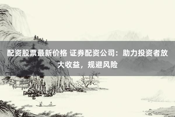 配资股票最新价格 证券配资公司：助力投资者放大收益，规避风险