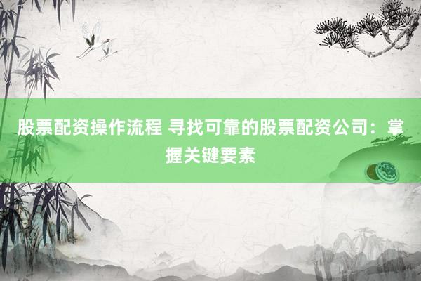 股票配资操作流程 寻找可靠的股票配资公司：掌握关键要素