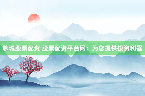 聊城股票配资 股票配资平台网：为您提供投资利器