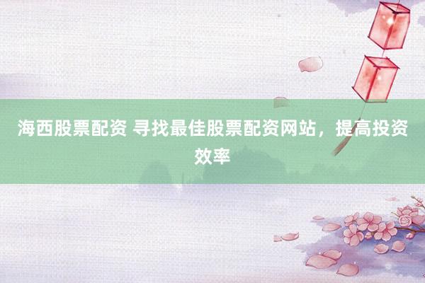 海西股票配资 寻找最佳股票配资网站，提高投资效率
