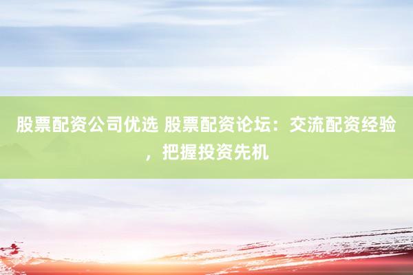 股票配资公司优选 股票配资论坛：交流配资经验，把握投资先机