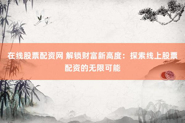 在线股票配资网 解锁财富新高度：探索线上股票配资的无限可能