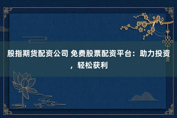 股指期货配资公司 免费股票配资平台：助力投资，轻松获利
