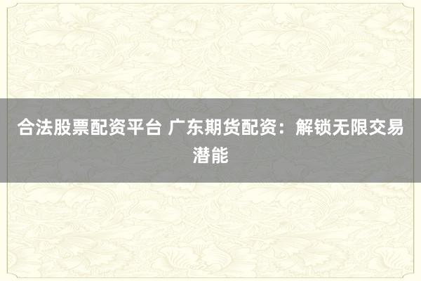 合法股票配资平台 广东期货配资：解锁无限交易潜能
