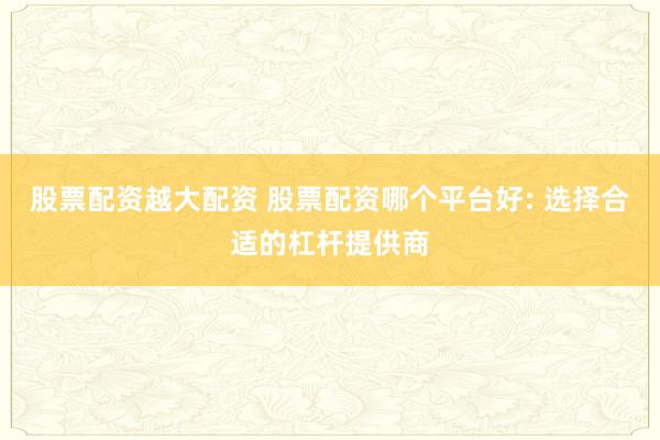 股票配资越大配资 股票配资哪个平台好: 选择合适的杠杆提供商