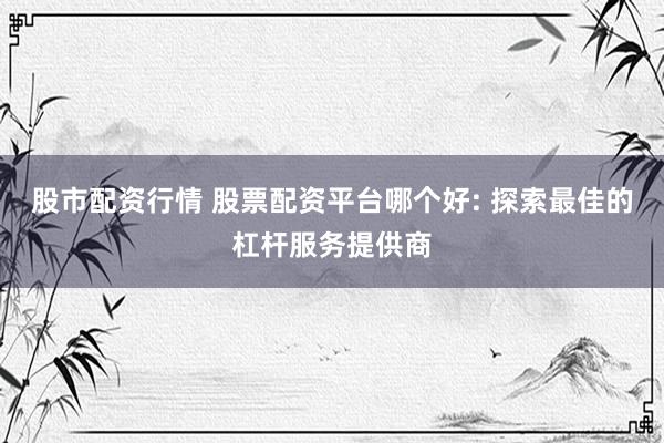 股市配资行情 股票配资平台哪个好: 探索最佳的杠杆服务提供商