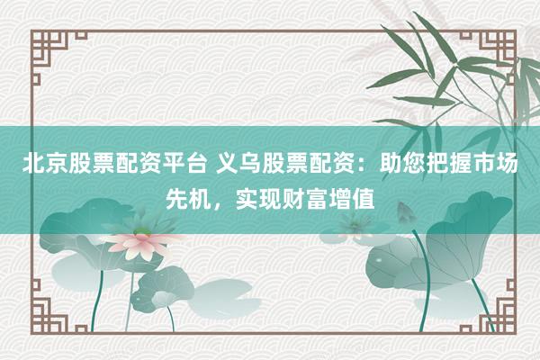 北京股票配资平台 义乌股票配资：助您把握市场先机，实现财富增值