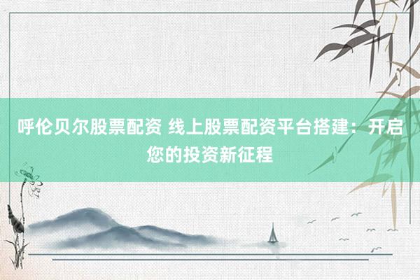 呼伦贝尔股票配资 线上股票配资平台搭建：开启您的投资新征程