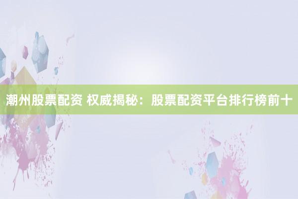潮州股票配资 权威揭秘：股票配资平台排行榜前十